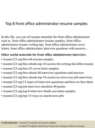Top 8 front office administrator resume samples
In this file, you can ref resume materials for front office administrator
such as front office administrator resume samples, front office
administrator resume writing tips, front office administrator cover
letters, front office administrator interview questions with answers…
Other useful materials for front office administrator interview:
• resume123.org/free-64-resume-samples
• resume123.org/free-ebook-top-18-secrets-for-writing-the-killer-resume
• resume123.org/free-63-cover-letter-samples
• resume123.org/free-ebook-80-interview-questions-and-answers
• resume123.org/free-ebook-top-18-secrets-to-win-every-job-interviews
• resume123.org/13-types-of-interview-questions-and-how-to-face-them
• resume123.org/job-interview-checklist-40-points
• resume123.org/top-8-interview-thank-you-letter-samples
• resume123.org/top-15-ways-to-search-new-jobs
Useful materials: • resume123.org/free-64-resume-samples
• resume123.org/free-ebook-top-16-tips-for-writing-an-effective-resume
 