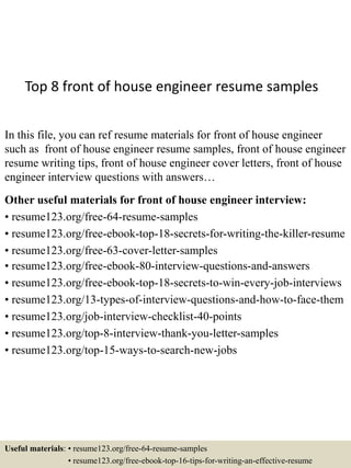 Top 8 front of house engineer resume samples
In this file, you can ref resume materials for front of house engineer
such as front of house engineer resume samples, front of house engineer
resume writing tips, front of house engineer cover letters, front of house
engineer interview questions with answers…
Other useful materials for front of house engineer interview:
• resume123.org/free-64-resume-samples
• resume123.org/free-ebook-top-18-secrets-for-writing-the-killer-resume
• resume123.org/free-63-cover-letter-samples
• resume123.org/free-ebook-80-interview-questions-and-answers
• resume123.org/free-ebook-top-18-secrets-to-win-every-job-interviews
• resume123.org/13-types-of-interview-questions-and-how-to-face-them
• resume123.org/job-interview-checklist-40-points
• resume123.org/top-8-interview-thank-you-letter-samples
• resume123.org/top-15-ways-to-search-new-jobs
Useful materials: • resume123.org/free-64-resume-samples
• resume123.org/free-ebook-top-16-tips-for-writing-an-effective-resume
 