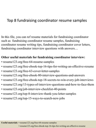 Top 8 fundraising coordinator resume samples
In this file, you can ref resume materials for fundraising coordinator
such as fundraising coordinator resume samples, fundraising
coordinator resume writing tips, fundraising coordinator cover letters,
fundraising coordinator interview questions with answers…
Other useful materials for fundraising coordinator interview:
• resume123.org/free-64-resume-samples
• resume123.org/free-ebook-top-16-tips-for-writing-an-effective-resume
• resume123.org/free-63-cover-letter-samples
• resume123.org/free-ebook-80-interview-questions-and-answers
• resume123.org/free-ebook-top-18-secrets-to-win-every-job-interviews
• resume123.org/13-types-of-interview-questions-and-how-to-face-them
• resume123.org/job-interview-checklist-40-points
• resume123.org/top-8-interview-thank-you-letter-samples
• resume123.org/top-15-ways-to-search-new-jobs
Useful materials: • resume123.org/free-64-resume-samples
• resume123.org/free-ebook-top-16-tips-for-writing-an-effective-resume
 