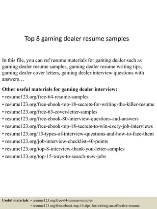Top 8 gaming dealer resume samples
In this file, you can ref resume materials for gaming dealer such as
gaming dealer resume samples, gaming dealer resume writing tips,
gaming dealer cover letters, gaming dealer interview questions with
answers…
Other useful materials for gaming dealer interview:
• resume123.org/free-64-resume-samples
• resume123.org/free-ebook-top-18-secrets-for-writing-the-killer-resume
• resume123.org/free-63-cover-letter-samples
• resume123.org/free-ebook-80-interview-questions-and-answers
• resume123.org/free-ebook-top-18-secrets-to-win-every-job-interviews
• resume123.org/13-types-of-interview-questions-and-how-to-face-them
• resume123.org/job-interview-checklist-40-points
• resume123.org/top-8-interview-thank-you-letter-samples
• resume123.org/top-15-ways-to-search-new-jobs
Useful materials: • resume123.org/free-64-resume-samples
• resume123.org/free-ebook-top-16-tips-for-writing-an-effective-resume
 