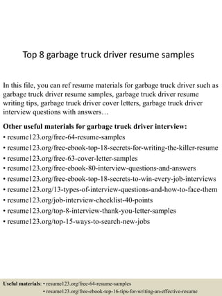 Top 8 garbage truck driver resume samples
In this file, you can ref resume materials for garbage truck driver such as
garbage truck driver resume samples, garbage truck driver resume
writing tips, garbage truck driver cover letters, garbage truck driver
interview questions with answers…
Other useful materials for garbage truck driver interview:
• resume123.org/free-64-resume-samples
• resume123.org/free-ebook-top-18-secrets-for-writing-the-killer-resume
• resume123.org/free-63-cover-letter-samples
• resume123.org/free-ebook-80-interview-questions-and-answers
• resume123.org/free-ebook-top-18-secrets-to-win-every-job-interviews
• resume123.org/13-types-of-interview-questions-and-how-to-face-them
• resume123.org/job-interview-checklist-40-points
• resume123.org/top-8-interview-thank-you-letter-samples
• resume123.org/top-15-ways-to-search-new-jobs
Useful materials: • resume123.org/free-64-resume-samples
• resume123.org/free-ebook-top-16-tips-for-writing-an-effective-resume
 