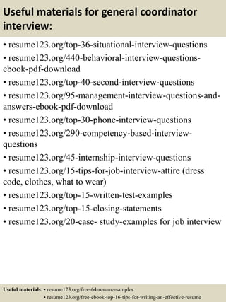 Useful materials for general coordinator
interview:
• resume123.org/top-36-situational-interview-questions
• resume123.org/440-behavioral-interview-questions-
ebook-pdf-download
• resume123.org/top-40-second-interview-questions
• resume123.org/95-management-interview-questions-and-
answers-ebook-pdf-download
• resume123.org/top-30-phone-interview-questions
• resume123.org/290-competency-based-interview-
questions
• resume123.org/45-internship-interview-questions
• resume123.org/15-tips-for-job-interview-attire (dress
code, clothes, what to wear)
• resume123.org/top-15-written-test-examples
• resume123.org/top-15-closing-statements
• resume123.org/20-case- study-examples for job interview
Useful materials: • resume123.org/free-64-resume-samples
• resume123.org/free-ebook-top-16-tips-for-writing-an-effective-resume
 