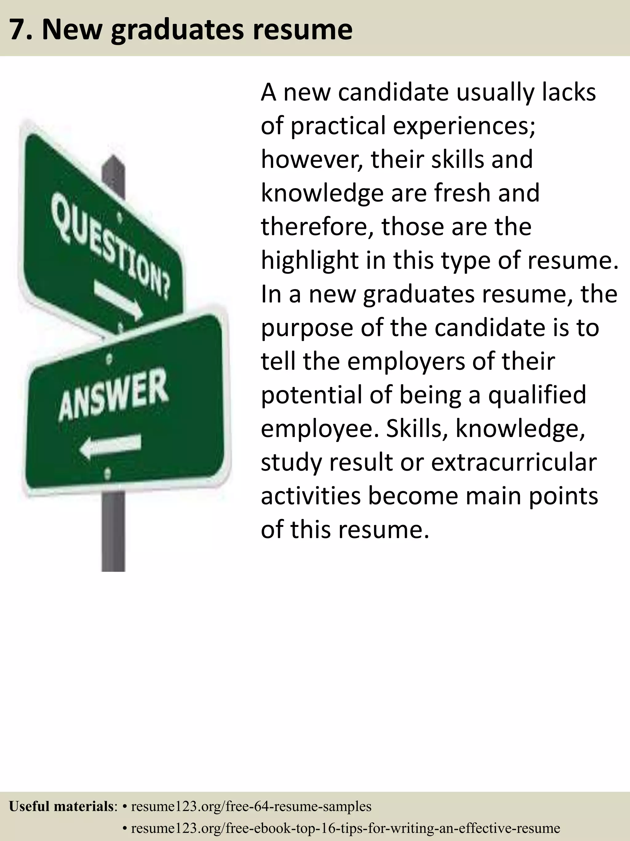 A new candidate usually lacks
of practical experiences;
however, their skills and
knowledge are fresh and
therefore, those are the
highlight in this type of resume.
In a new graduates resume, the
purpose of the candidate is to
tell the employers of their
potential of being a qualified
employee. Skills, knowledge,
study result or extracurricular
activities become main points
of this resume.
7. New graduates resume
Useful materials: • resume123.org/free-64-resume-samples
• resume123.org/free-ebook-top-16-tips-for-writing-an-effective-resume
 