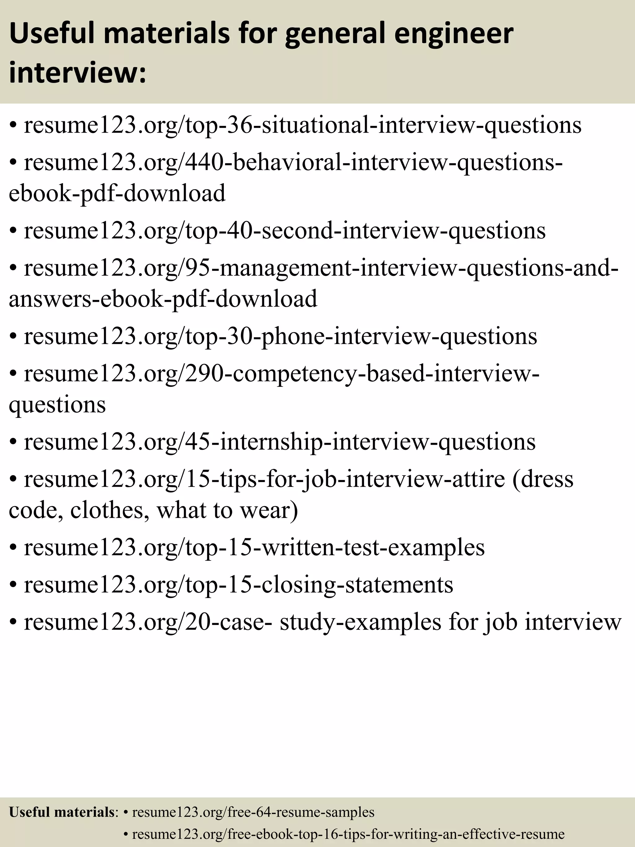 Useful materials for general engineer
interview:
• resume123.org/top-36-situational-interview-questions
• resume123.org/440-behavioral-interview-questions-
ebook-pdf-download
• resume123.org/top-40-second-interview-questions
• resume123.org/95-management-interview-questions-and-
answers-ebook-pdf-download
• resume123.org/top-30-phone-interview-questions
• resume123.org/290-competency-based-interview-
questions
• resume123.org/45-internship-interview-questions
• resume123.org/15-tips-for-job-interview-attire (dress
code, clothes, what to wear)
• resume123.org/top-15-written-test-examples
• resume123.org/top-15-closing-statements
• resume123.org/20-case- study-examples for job interview
Useful materials: • resume123.org/free-64-resume-samples
• resume123.org/free-ebook-top-16-tips-for-writing-an-effective-resume
 