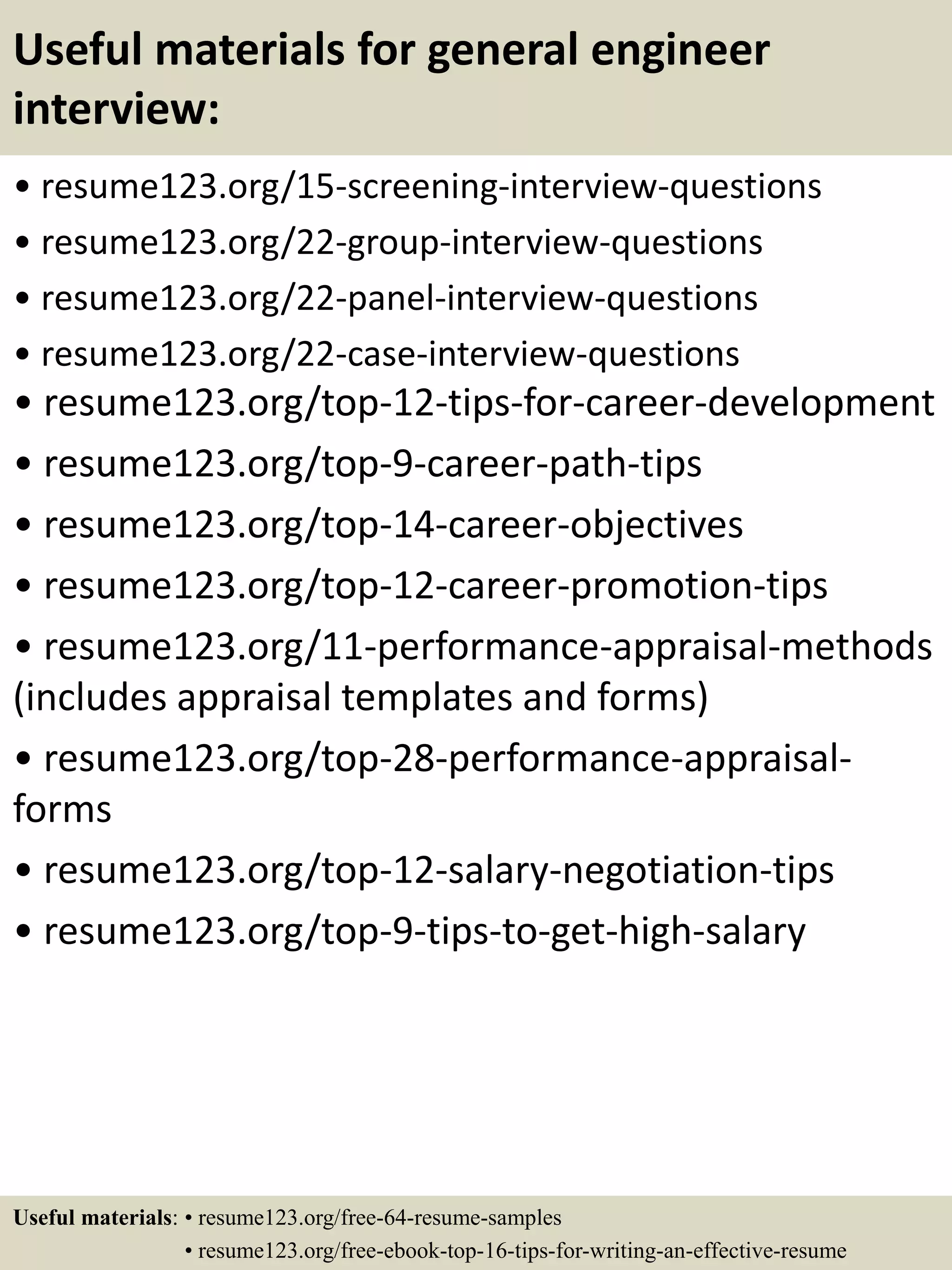 Useful materials for general engineer
interview:
• resume123.org/15-screening-interview-questions
• resume123.org/22-group-interview-questions
• resume123.org/22-panel-interview-questions
• resume123.org/22-case-interview-questions
• resume123.org/top-12-tips-for-career-development
• resume123.org/top-9-career-path-tips
• resume123.org/top-14-career-objectives
• resume123.org/top-12-career-promotion-tips
• resume123.org/11-performance-appraisal-methods
(includes appraisal templates and forms)
• resume123.org/top-28-performance-appraisal-
forms
• resume123.org/top-12-salary-negotiation-tips
• resume123.org/top-9-tips-to-get-high-salary
Useful materials: • resume123.org/free-64-resume-samples
• resume123.org/free-ebook-top-16-tips-for-writing-an-effective-resume
 