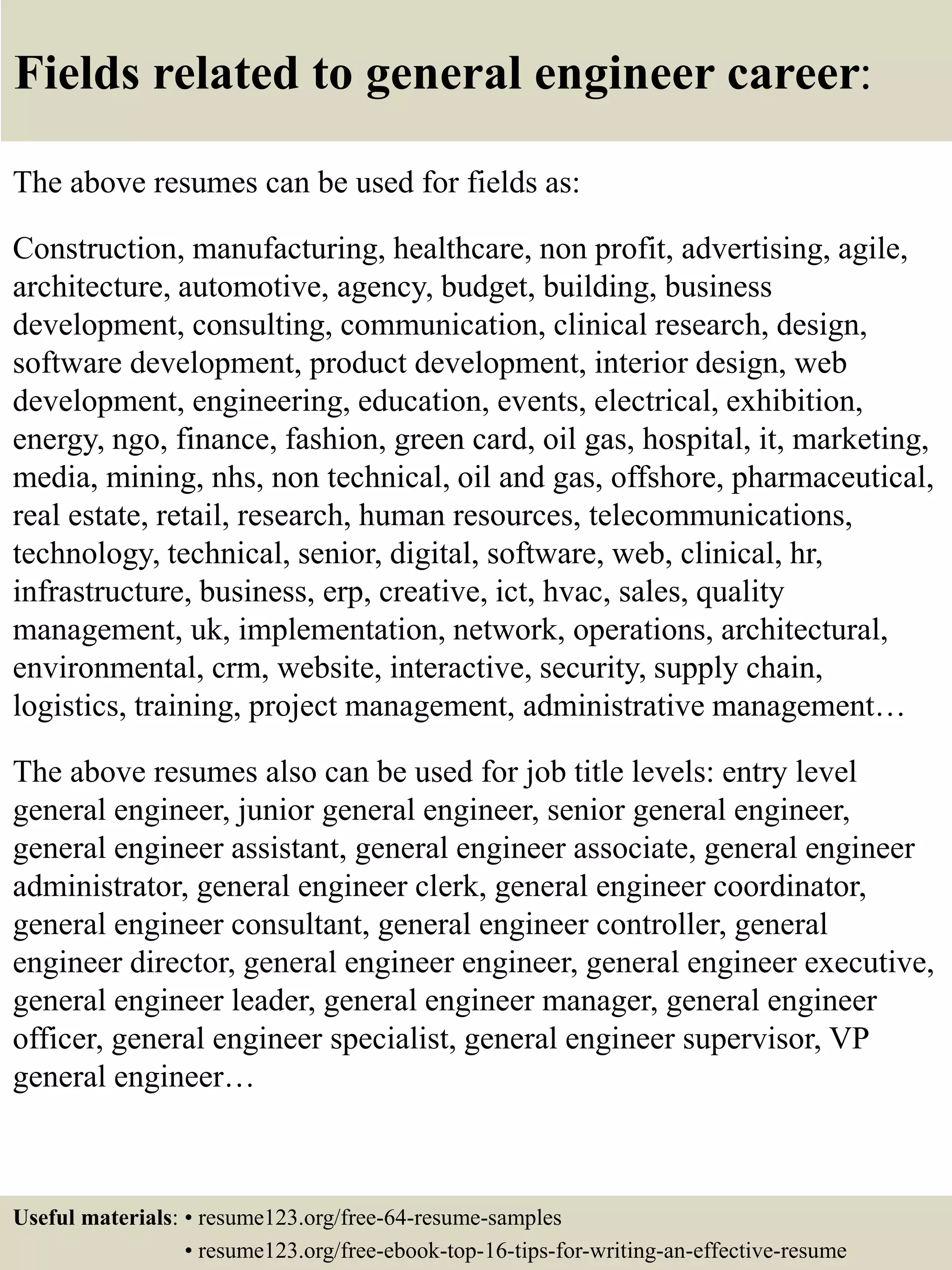 Fields related to general engineer career:
The above resumes can be used for fields as:
Construction, manufacturing, healthcare, non profit, advertising, agile,
architecture, automotive, agency, budget, building, business
development, consulting, communication, clinical research, design,
software development, product development, interior design, web
development, engineering, education, events, electrical, exhibition,
energy, ngo, finance, fashion, green card, oil gas, hospital, it, marketing,
media, mining, nhs, non technical, oil and gas, offshore, pharmaceutical,
real estate, retail, research, human resources, telecommunications,
technology, technical, senior, digital, software, web, clinical, hr,
infrastructure, business, erp, creative, ict, hvac, sales, quality
management, uk, implementation, network, operations, architectural,
environmental, crm, website, interactive, security, supply chain,
logistics, training, project management, administrative management…
The above resumes also can be used for job title levels: entry level
general engineer, junior general engineer, senior general engineer,
general engineer assistant, general engineer associate, general engineer
administrator, general engineer clerk, general engineer coordinator,
general engineer consultant, general engineer controller, general
engineer director, general engineer engineer, general engineer executive,
general engineer leader, general engineer manager, general engineer
officer, general engineer specialist, general engineer supervisor, VP
general engineer…
Useful materials: • resume123.org/free-64-resume-samples
• resume123.org/free-ebook-top-16-tips-for-writing-an-effective-resume
 