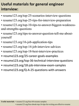Useful materials for general engineer
interview:
• resume123.org/top-25-scenarios-interview-questions
• resume123.org/top-25-tips-for-interview-preparation
• resume123.org/top-10-tips-to-answer-biggest-weakness-
and-strengths-questions
• resume123.org/tips-to-answer-question-tell-me-about-
yourself
• resume123.org/16-job-application-tips
• resume123.org/top-14-job-interview-advices
• resume123.org/top-18-best-interview-practices
• resume123.org/25-career-goals-examples
• resume123.org/top-36-technical-interview-questions
• resume123.org/18-job-interview-exam-samples
• resume123.org/Q-A-25-questions-with-answers
Useful materials: • resume123.org/free-64-resume-samples
• resume123.org/free-ebook-top-16-tips-for-writing-an-effective-resume
 