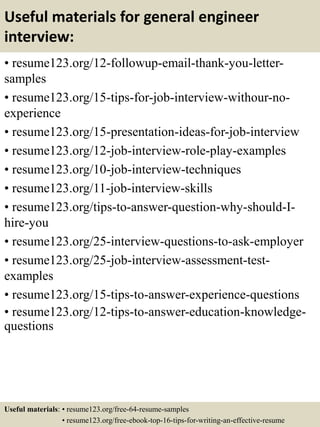 Useful materials for general engineer
interview:
• resume123.org/12-followup-email-thank-you-letter-
samples
• resume123.org/15-tips-for-job-interview-withour-no-
experience
• resume123.org/15-presentation-ideas-for-job-interview
• resume123.org/12-job-interview-role-play-examples
• resume123.org/10-job-interview-techniques
• resume123.org/11-job-interview-skills
• resume123.org/tips-to-answer-question-why-should-I-
hire-you
• resume123.org/25-interview-questions-to-ask-employer
• resume123.org/25-job-interview-assessment-test-
examples
• resume123.org/15-tips-to-answer-experience-questions
• resume123.org/12-tips-to-answer-education-knowledge-
questions
Useful materials: • resume123.org/free-64-resume-samples
• resume123.org/free-ebook-top-16-tips-for-writing-an-effective-resume
 