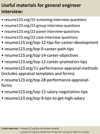 Useful materials for general engineer
interview:
• resume123.org/15-screening-interview-questions
• resume123.org/22-group-interview-questions
• resume123.org/22-panel-interview-questions
• resume123.org/22-case-interview-questions
• resume123.org/top-12-tips-for-career-development
• resume123.org/top-9-career-path-tips
• resume123.org/top-14-career-objectives
• resume123.org/top-12-career-promotion-tips
• resume123.org/11-performance-appraisal-methods
(includes appraisal templates and forms)
• resume123.org/top-28-performance-appraisal-
forms
• resume123.org/top-12-salary-negotiation-tips
• resume123.org/top-9-tips-to-get-high-salary
Useful materials: • resume123.org/free-64-resume-samples
• resume123.org/free-ebook-top-16-tips-for-writing-an-effective-resume
 