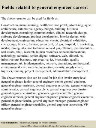 Fields related to general engineer career:
The above resumes can be used for fields as:
Construction, manufacturing, healthcare, non profit, advertising, agile,
architecture, automotive, agency, budget, building, business
development, consulting, communication, clinical research, design,
software development, product development, interior design, web
development, engineering, education, events, electrical, exhibition,
energy, ngo, finance, fashion, green card, oil gas, hospital, it, marketing,
media, mining, nhs, non technical, oil and gas, offshore, pharmaceutical,
real estate, retail, research, human resources, telecommunications,
technology, technical, senior, digital, software, web, clinical, hr,
infrastructure, business, erp, creative, ict, hvac, sales, quality
management, uk, implementation, network, operations, architectural,
environmental, crm, website, interactive, security, supply chain,
logistics, training, project management, administrative management…
The above resumes also can be used for job title levels: entry level
general engineer, junior general engineer, senior general engineer,
general engineer assistant, general engineer associate, general engineer
administrator, general engineer clerk, general engineer coordinator,
general engineer consultant, general engineer controller, general
engineer director, general engineer engineer, general engineer executive,
general engineer leader, general engineer manager, general engineer
officer, general engineer specialist, general engineer supervisor, VP
general engineer…
Useful materials: • resume123.org/free-64-resume-samples
• resume123.org/free-ebook-top-16-tips-for-writing-an-effective-resume
 