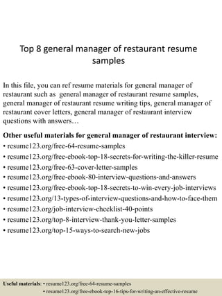 Top 8 general manager of restaurant resume
samples
In this file, you can ref resume materials for general manager of
restaurant such as general manager of restaurant resume samples,
general manager of restaurant resume writing tips, general manager of
restaurant cover letters, general manager of restaurant interview
questions with answers…
Other useful materials for general manager of restaurant interview:
• resume123.org/free-64-resume-samples
• resume123.org/free-ebook-top-18-secrets-for-writing-the-killer-resume
• resume123.org/free-63-cover-letter-samples
• resume123.org/free-ebook-80-interview-questions-and-answers
• resume123.org/free-ebook-top-18-secrets-to-win-every-job-interviews
• resume123.org/13-types-of-interview-questions-and-how-to-face-them
• resume123.org/job-interview-checklist-40-points
• resume123.org/top-8-interview-thank-you-letter-samples
• resume123.org/top-15-ways-to-search-new-jobs
Useful materials: • resume123.org/free-64-resume-samples
• resume123.org/free-ebook-top-16-tips-for-writing-an-effective-resume
 