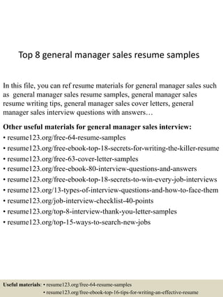 Top 8 general manager sales resume samples
In this file, you can ref resume materials for general manager sales such
as general manager sales resume samples, general manager sales
resume writing tips, general manager sales cover letters, general
manager sales interview questions with answers…
Other useful materials for general manager sales interview:
• resume123.org/free-64-resume-samples
• resume123.org/free-ebook-top-18-secrets-for-writing-the-killer-resume
• resume123.org/free-63-cover-letter-samples
• resume123.org/free-ebook-80-interview-questions-and-answers
• resume123.org/free-ebook-top-18-secrets-to-win-every-job-interviews
• resume123.org/13-types-of-interview-questions-and-how-to-face-them
• resume123.org/job-interview-checklist-40-points
• resume123.org/top-8-interview-thank-you-letter-samples
• resume123.org/top-15-ways-to-search-new-jobs
Useful materials: • resume123.org/free-64-resume-samples
• resume123.org/free-ebook-top-16-tips-for-writing-an-effective-resume
 