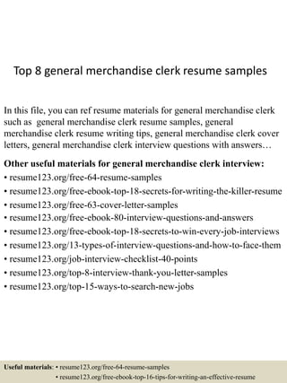 Top 8 general merchandise clerk resume samples
In this file, you can ref resume materials for general merchandise clerk
such as general merchandise clerk resume samples, general
merchandise clerk resume writing tips, general merchandise clerk cover
letters, general merchandise clerk interview questions with answers…
Other useful materials for general merchandise clerk interview:
• resume123.org/free-64-resume-samples
• resume123.org/free-ebook-top-18-secrets-for-writing-the-killer-resume
• resume123.org/free-63-cover-letter-samples
• resume123.org/free-ebook-80-interview-questions-and-answers
• resume123.org/free-ebook-top-18-secrets-to-win-every-job-interviews
• resume123.org/13-types-of-interview-questions-and-how-to-face-them
• resume123.org/job-interview-checklist-40-points
• resume123.org/top-8-interview-thank-you-letter-samples
• resume123.org/top-15-ways-to-search-new-jobs
Useful materials: • resume123.org/free-64-resume-samples
• resume123.org/free-ebook-top-16-tips-for-writing-an-effective-resume
 