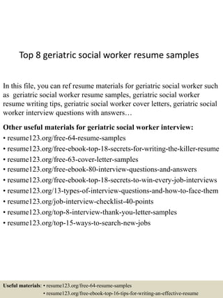 Top 8 geriatric social worker resume samples
In this file, you can ref resume materials for geriatric social worker such
as geriatric social worker resume samples, geriatric social worker
resume writing tips, geriatric social worker cover letters, geriatric social
worker interview questions with answers…
Other useful materials for geriatric social worker interview:
• resume123.org/free-64-resume-samples
• resume123.org/free-ebook-top-18-secrets-for-writing-the-killer-resume
• resume123.org/free-63-cover-letter-samples
• resume123.org/free-ebook-80-interview-questions-and-answers
• resume123.org/free-ebook-top-18-secrets-to-win-every-job-interviews
• resume123.org/13-types-of-interview-questions-and-how-to-face-them
• resume123.org/job-interview-checklist-40-points
• resume123.org/top-8-interview-thank-you-letter-samples
• resume123.org/top-15-ways-to-search-new-jobs
Useful materials: • resume123.org/free-64-resume-samples
• resume123.org/free-ebook-top-16-tips-for-writing-an-effective-resume
 