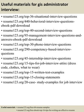 Useful materials for gis administrator
interview:
• resume123.org/top-36-situational-interview-questions
• resume123.org/440-behavioral-interview-questions-
ebook-pdf-download
• resume123.org/top-40-second-interview-questions
• resume123.org/95-management-interview-questions-and-
answers-ebook-pdf-download
• resume123.org/top-30-phone-interview-questions
• resume123.org/290-competency-based-interview-
questions
• resume123.org/45-internship-interview-questions
• resume123.org/15-tips-for-job-interview-attire (dress
code, clothes, what to wear)
• resume123.org/top-15-written-test-examples
• resume123.org/top-15-closing-statements
• resume123.org/20-case- study-examples for job interview
Useful materials: • resume123.org/free-64-resume-samples
• resume123.org/free-ebook-top-16-tips-for-writing-an-effective-resume
 