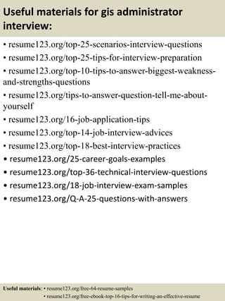 Useful materials for gis administrator
interview:
• resume123.org/top-25-scenarios-interview-questions
• resume123.org/top-25-tips-for-interview-preparation
• resume123.org/top-10-tips-to-answer-biggest-weakness-
and-strengths-questions
• resume123.org/tips-to-answer-question-tell-me-about-
yourself
• resume123.org/16-job-application-tips
• resume123.org/top-14-job-interview-advices
• resume123.org/top-18-best-interview-practices
• resume123.org/25-career-goals-examples
• resume123.org/top-36-technical-interview-questions
• resume123.org/18-job-interview-exam-samples
• resume123.org/Q-A-25-questions-with-answers
Useful materials: • resume123.org/free-64-resume-samples
• resume123.org/free-ebook-top-16-tips-for-writing-an-effective-resume
 