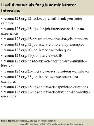 Useful materials for gis administrator
interview:
• resume123.org/12-followup-email-thank-you-letter-
samples
• resume123.org/15-tips-for-job-interview-withour-no-
experience
• resume123.org/15-presentation-ideas-for-job-interview
• resume123.org/12-job-interview-role-play-examples
• resume123.org/10-job-interview-techniques
• resume123.org/11-job-interview-skills
• resume123.org/tips-to-answer-question-why-should-I-
hire-you
• resume123.org/25-interview-questions-to-ask-employer
• resume123.org/25-job-interview-assessment-test-
examples
• resume123.org/15-tips-to-answer-experience-questions
• resume123.org/12-tips-to-answer-education-knowledge-
questions
Useful materials: • resume123.org/free-64-resume-samples
• resume123.org/free-ebook-top-16-tips-for-writing-an-effective-resume
 