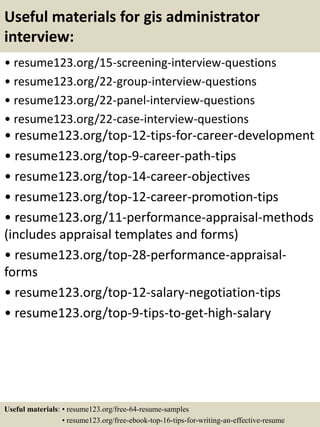 Useful materials for gis administrator
interview:
• resume123.org/15-screening-interview-questions
• resume123.org/22-group-interview-questions
• resume123.org/22-panel-interview-questions
• resume123.org/22-case-interview-questions
• resume123.org/top-12-tips-for-career-development
• resume123.org/top-9-career-path-tips
• resume123.org/top-14-career-objectives
• resume123.org/top-12-career-promotion-tips
• resume123.org/11-performance-appraisal-methods
(includes appraisal templates and forms)
• resume123.org/top-28-performance-appraisal-
forms
• resume123.org/top-12-salary-negotiation-tips
• resume123.org/top-9-tips-to-get-high-salary
Useful materials: • resume123.org/free-64-resume-samples
• resume123.org/free-ebook-top-16-tips-for-writing-an-effective-resume
 