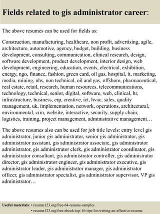 Fields related to gis administrator career:
The above resumes can be used for fields as:
Construction, manufacturing, healthcare, non profit, advertising, agile,
architecture, automotive, agency, budget, building, business
development, consulting, communication, clinical research, design,
software development, product development, interior design, web
development, engineering, education, events, electrical, exhibition,
energy, ngo, finance, fashion, green card, oil gas, hospital, it, marketing,
media, mining, nhs, non technical, oil and gas, offshore, pharmaceutical,
real estate, retail, research, human resources, telecommunications,
technology, technical, senior, digital, software, web, clinical, hr,
infrastructure, business, erp, creative, ict, hvac, sales, quality
management, uk, implementation, network, operations, architectural,
environmental, crm, website, interactive, security, supply chain,
logistics, training, project management, administrative management…
The above resumes also can be used for job title levels: entry level gis
administrator, junior gis administrator, senior gis administrator, gis
administrator assistant, gis administrator associate, gis administrator
administrator, gis administrator clerk, gis administrator coordinator, gis
administrator consultant, gis administrator controller, gis administrator
director, gis administrator engineer, gis administrator executive, gis
administrator leader, gis administrator manager, gis administrator
officer, gis administrator specialist, gis administrator supervisor, VP gis
administrator…
Useful materials: • resume123.org/free-64-resume-samples
• resume123.org/free-ebook-top-16-tips-for-writing-an-effective-resume
 