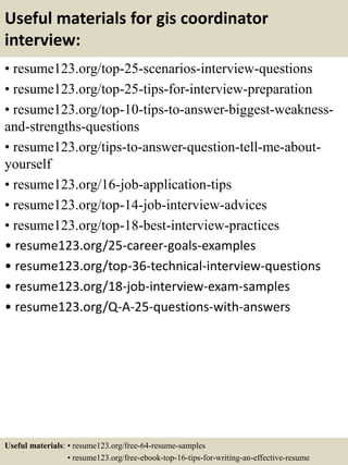 Useful materials for gis coordinator
interview:
• resume123.org/top-25-scenarios-interview-questions
• resume123.org/top-25-tips-for-interview-preparation
• resume123.org/top-10-tips-to-answer-biggest-weakness-
and-strengths-questions
• resume123.org/tips-to-answer-question-tell-me-about-
yourself
• resume123.org/16-job-application-tips
• resume123.org/top-14-job-interview-advices
• resume123.org/top-18-best-interview-practices
• resume123.org/25-career-goals-examples
• resume123.org/top-36-technical-interview-questions
• resume123.org/18-job-interview-exam-samples
• resume123.org/Q-A-25-questions-with-answers
Useful materials: • resume123.org/free-64-resume-samples
• resume123.org/free-ebook-top-16-tips-for-writing-an-effective-resume
 