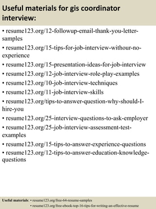 Useful materials for gis coordinator
interview:
• resume123.org/12-followup-email-thank-you-letter-
samples
• resume123.org/15-tips-for-job-interview-withour-no-
experience
• resume123.org/15-presentation-ideas-for-job-interview
• resume123.org/12-job-interview-role-play-examples
• resume123.org/10-job-interview-techniques
• resume123.org/11-job-interview-skills
• resume123.org/tips-to-answer-question-why-should-I-
hire-you
• resume123.org/25-interview-questions-to-ask-employer
• resume123.org/25-job-interview-assessment-test-
examples
• resume123.org/15-tips-to-answer-experience-questions
• resume123.org/12-tips-to-answer-education-knowledge-
questions
Useful materials: • resume123.org/free-64-resume-samples
• resume123.org/free-ebook-top-16-tips-for-writing-an-effective-resume
 
