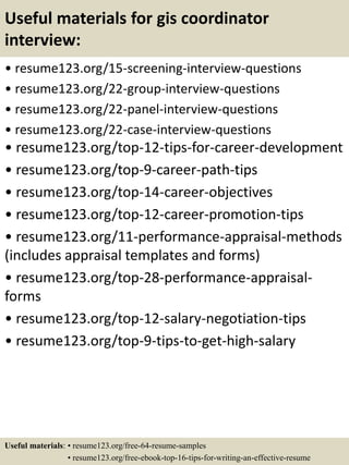 Useful materials for gis coordinator
interview:
• resume123.org/15-screening-interview-questions
• resume123.org/22-group-interview-questions
• resume123.org/22-panel-interview-questions
• resume123.org/22-case-interview-questions
• resume123.org/top-12-tips-for-career-development
• resume123.org/top-9-career-path-tips
• resume123.org/top-14-career-objectives
• resume123.org/top-12-career-promotion-tips
• resume123.org/11-performance-appraisal-methods
(includes appraisal templates and forms)
• resume123.org/top-28-performance-appraisal-
forms
• resume123.org/top-12-salary-negotiation-tips
• resume123.org/top-9-tips-to-get-high-salary
Useful materials: • resume123.org/free-64-resume-samples
• resume123.org/free-ebook-top-16-tips-for-writing-an-effective-resume
 