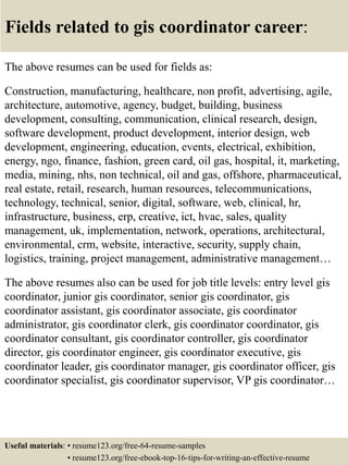 Fields related to gis coordinator career:
The above resumes can be used for fields as:
Construction, manufacturing, healthcare, non profit, advertising, agile,
architecture, automotive, agency, budget, building, business
development, consulting, communication, clinical research, design,
software development, product development, interior design, web
development, engineering, education, events, electrical, exhibition,
energy, ngo, finance, fashion, green card, oil gas, hospital, it, marketing,
media, mining, nhs, non technical, oil and gas, offshore, pharmaceutical,
real estate, retail, research, human resources, telecommunications,
technology, technical, senior, digital, software, web, clinical, hr,
infrastructure, business, erp, creative, ict, hvac, sales, quality
management, uk, implementation, network, operations, architectural,
environmental, crm, website, interactive, security, supply chain,
logistics, training, project management, administrative management…
The above resumes also can be used for job title levels: entry level gis
coordinator, junior gis coordinator, senior gis coordinator, gis
coordinator assistant, gis coordinator associate, gis coordinator
administrator, gis coordinator clerk, gis coordinator coordinator, gis
coordinator consultant, gis coordinator controller, gis coordinator
director, gis coordinator engineer, gis coordinator executive, gis
coordinator leader, gis coordinator manager, gis coordinator officer, gis
coordinator specialist, gis coordinator supervisor, VP gis coordinator…
Useful materials: • resume123.org/free-64-resume-samples
• resume123.org/free-ebook-top-16-tips-for-writing-an-effective-resume
 
