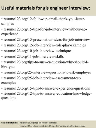 Useful materials for gis engineer interview:
• resume123.org/12-followup-email-thank-you-letter-
samples
• resume123.org/15-tips-for-job-interview-withour-no-
experience
• resume123.org/15-presentation-ideas-for-job-interview
• resume123.org/12-job-interview-role-play-examples
• resume123.org/10-job-interview-techniques
• resume123.org/11-job-interview-skills
• resume123.org/tips-to-answer-question-why-should-I-
hire-you
• resume123.org/25-interview-questions-to-ask-employer
• resume123.org/25-job-interview-assessment-test-
examples
• resume123.org/15-tips-to-answer-experience-questions
• resume123.org/12-tips-to-answer-education-knowledge-
questions
Useful materials: • resume123.org/free-64-resume-samples
• resume123.org/free-ebook-top-16-tips-for-writing-an-effective-resume
 