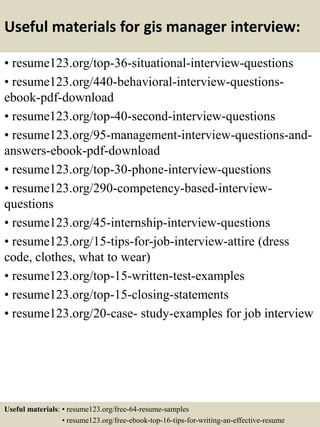 Useful materials for gis manager interview:
• resume123.org/top-36-situational-interview-questions
• resume123.org/440-behavioral-interview-questions-
ebook-pdf-download
• resume123.org/top-40-second-interview-questions
• resume123.org/95-management-interview-questions-and-
answers-ebook-pdf-download
• resume123.org/top-30-phone-interview-questions
• resume123.org/290-competency-based-interview-
questions
• resume123.org/45-internship-interview-questions
• resume123.org/15-tips-for-job-interview-attire (dress
code, clothes, what to wear)
• resume123.org/top-15-written-test-examples
• resume123.org/top-15-closing-statements
• resume123.org/20-case- study-examples for job interview
Useful materials: • resume123.org/free-64-resume-samples
• resume123.org/free-ebook-top-16-tips-for-writing-an-effective-resume
 