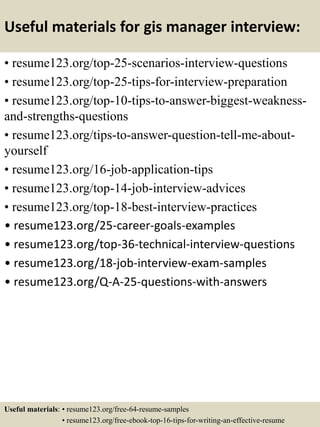 Useful materials for gis manager interview:
• resume123.org/top-25-scenarios-interview-questions
• resume123.org/top-25-tips-for-interview-preparation
• resume123.org/top-10-tips-to-answer-biggest-weakness-
and-strengths-questions
• resume123.org/tips-to-answer-question-tell-me-about-
yourself
• resume123.org/16-job-application-tips
• resume123.org/top-14-job-interview-advices
• resume123.org/top-18-best-interview-practices
• resume123.org/25-career-goals-examples
• resume123.org/top-36-technical-interview-questions
• resume123.org/18-job-interview-exam-samples
• resume123.org/Q-A-25-questions-with-answers
Useful materials: • resume123.org/free-64-resume-samples
• resume123.org/free-ebook-top-16-tips-for-writing-an-effective-resume
 