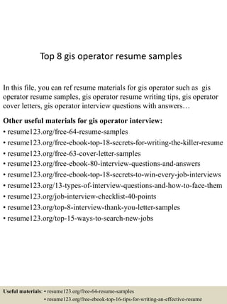 Top 8 gis operator resume samples
In this file, you can ref resume materials for gis operator such as gis
operator resume samples, gis operator resume writing tips, gis operator
cover letters, gis operator interview questions with answers…
Other useful materials for gis operator interview:
• resume123.org/free-64-resume-samples
• resume123.org/free-ebook-top-18-secrets-for-writing-the-killer-resume
• resume123.org/free-63-cover-letter-samples
• resume123.org/free-ebook-80-interview-questions-and-answers
• resume123.org/free-ebook-top-18-secrets-to-win-every-job-interviews
• resume123.org/13-types-of-interview-questions-and-how-to-face-them
• resume123.org/job-interview-checklist-40-points
• resume123.org/top-8-interview-thank-you-letter-samples
• resume123.org/top-15-ways-to-search-new-jobs
Useful materials: • resume123.org/free-64-resume-samples
• resume123.org/free-ebook-top-16-tips-for-writing-an-effective-resume
 