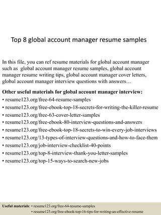 Top 8 global account manager resume samples
In this file, you can ref resume materials for global account manager
such as global account manager resume samples, global account
manager resume writing tips, global account manager cover letters,
global account manager interview questions with answers…
Other useful materials for global account manager interview:
• resume123.org/free-64-resume-samples
• resume123.org/free-ebook-top-18-secrets-for-writing-the-killer-resume
• resume123.org/free-63-cover-letter-samples
• resume123.org/free-ebook-80-interview-questions-and-answers
• resume123.org/free-ebook-top-18-secrets-to-win-every-job-interviews
• resume123.org/13-types-of-interview-questions-and-how-to-face-them
• resume123.org/job-interview-checklist-40-points
• resume123.org/top-8-interview-thank-you-letter-samples
• resume123.org/top-15-ways-to-search-new-jobs
Useful materials: • resume123.org/free-64-resume-samples
• resume123.org/free-ebook-top-16-tips-for-writing-an-effective-resume
 