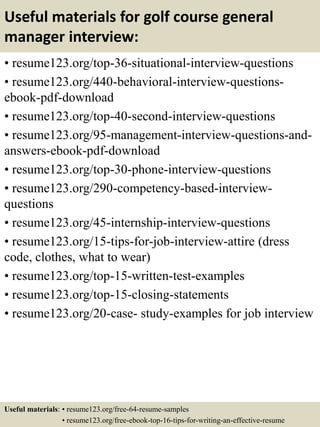 Useful materials for golf course general
manager interview:
• resume123.org/top-36-situational-interview-questions
• resume123.org/440-behavioral-interview-questions-
ebook-pdf-download
• resume123.org/top-40-second-interview-questions
• resume123.org/95-management-interview-questions-and-
answers-ebook-pdf-download
• resume123.org/top-30-phone-interview-questions
• resume123.org/290-competency-based-interview-
questions
• resume123.org/45-internship-interview-questions
• resume123.org/15-tips-for-job-interview-attire (dress
code, clothes, what to wear)
• resume123.org/top-15-written-test-examples
• resume123.org/top-15-closing-statements
• resume123.org/20-case- study-examples for job interview
Useful materials: • resume123.org/free-64-resume-samples
• resume123.org/free-ebook-top-16-tips-for-writing-an-effective-resume
 