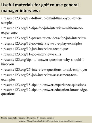 Useful materials for golf course general
manager interview:
• resume123.org/12-followup-email-thank-you-letter-
samples
• resume123.org/15-tips-for-job-interview-withour-no-
experience
• resume123.org/15-presentation-ideas-for-job-interview
• resume123.org/12-job-interview-role-play-examples
• resume123.org/10-job-interview-techniques
• resume123.org/11-job-interview-skills
• resume123.org/tips-to-answer-question-why-should-I-
hire-you
• resume123.org/25-interview-questions-to-ask-employer
• resume123.org/25-job-interview-assessment-test-
examples
• resume123.org/15-tips-to-answer-experience-questions
• resume123.org/12-tips-to-answer-education-knowledge-
questions
Useful materials: • resume123.org/free-64-resume-samples
• resume123.org/free-ebook-top-16-tips-for-writing-an-effective-resume
 