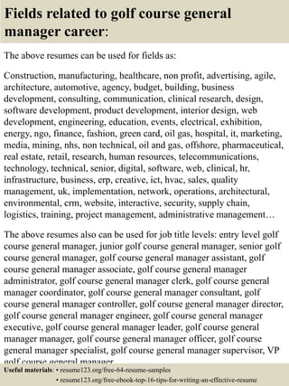 Fields related to golf course general
manager career:
The above resumes can be used for fields as:
Construction, manufacturing, healthcare, non profit, advertising, agile,
architecture, automotive, agency, budget, building, business
development, consulting, communication, clinical research, design,
software development, product development, interior design, web
development, engineering, education, events, electrical, exhibition,
energy, ngo, finance, fashion, green card, oil gas, hospital, it, marketing,
media, mining, nhs, non technical, oil and gas, offshore, pharmaceutical,
real estate, retail, research, human resources, telecommunications,
technology, technical, senior, digital, software, web, clinical, hr,
infrastructure, business, erp, creative, ict, hvac, sales, quality
management, uk, implementation, network, operations, architectural,
environmental, crm, website, interactive, security, supply chain,
logistics, training, project management, administrative management…
The above resumes also can be used for job title levels: entry level golf
course general manager, junior golf course general manager, senior golf
course general manager, golf course general manager assistant, golf
course general manager associate, golf course general manager
administrator, golf course general manager clerk, golf course general
manager coordinator, golf course general manager consultant, golf
course general manager controller, golf course general manager director,
golf course general manager engineer, golf course general manager
executive, golf course general manager leader, golf course general
manager manager, golf course general manager officer, golf course
general manager specialist, golf course general manager supervisor, VP
golf course general manager…
Useful materials: • resume123.org/free-64-resume-samples
• resume123.org/free-ebook-top-16-tips-for-writing-an-effective-resume
 