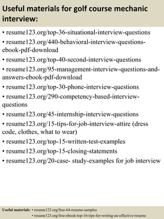 Useful materials for golf course mechanic
interview:
• resume123.org/top-36-situational-interview-questions
• resume123.org/440-behavioral-interview-questions-
ebook-pdf-download
• resume123.org/top-40-second-interview-questions
• resume123.org/95-management-interview-questions-and-
answers-ebook-pdf-download
• resume123.org/top-30-phone-interview-questions
• resume123.org/290-competency-based-interview-
questions
• resume123.org/45-internship-interview-questions
• resume123.org/15-tips-for-job-interview-attire (dress
code, clothes, what to wear)
• resume123.org/top-15-written-test-examples
• resume123.org/top-15-closing-statements
• resume123.org/20-case- study-examples for job interview
Useful materials: • resume123.org/free-64-resume-samples
• resume123.org/free-ebook-top-16-tips-for-writing-an-effective-resume
 