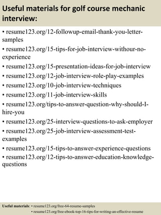 Useful materials for golf course mechanic
interview:
• resume123.org/12-followup-email-thank-you-letter-
samples
• resume123.org/15-tips-for-job-interview-withour-no-
experience
• resume123.org/15-presentation-ideas-for-job-interview
• resume123.org/12-job-interview-role-play-examples
• resume123.org/10-job-interview-techniques
• resume123.org/11-job-interview-skills
• resume123.org/tips-to-answer-question-why-should-I-
hire-you
• resume123.org/25-interview-questions-to-ask-employer
• resume123.org/25-job-interview-assessment-test-
examples
• resume123.org/15-tips-to-answer-experience-questions
• resume123.org/12-tips-to-answer-education-knowledge-
questions
Useful materials: • resume123.org/free-64-resume-samples
• resume123.org/free-ebook-top-16-tips-for-writing-an-effective-resume
 
