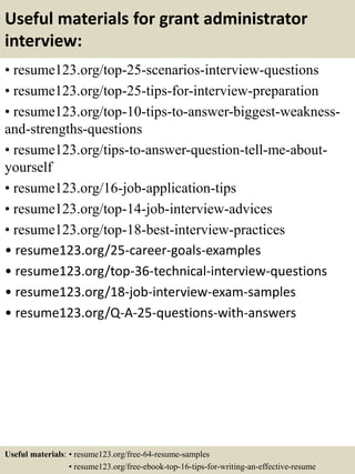 Useful materials for grant administrator
interview:
• resume123.org/top-25-scenarios-interview-questions
• resume123.org/top-25-tips-for-interview-preparation
• resume123.org/top-10-tips-to-answer-biggest-weakness-
and-strengths-questions
• resume123.org/tips-to-answer-question-tell-me-about-
yourself
• resume123.org/16-job-application-tips
• resume123.org/top-14-job-interview-advices
• resume123.org/top-18-best-interview-practices
• resume123.org/25-career-goals-examples
• resume123.org/top-36-technical-interview-questions
• resume123.org/18-job-interview-exam-samples
• resume123.org/Q-A-25-questions-with-answers
Useful materials: • resume123.org/free-64-resume-samples
• resume123.org/free-ebook-top-16-tips-for-writing-an-effective-resume
 