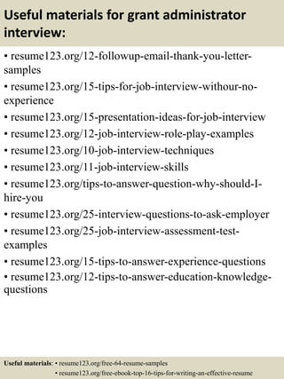 Useful materials for grant administrator
interview:
• resume123.org/12-followup-email-thank-you-letter-
samples
• resume123.org/15-tips-for-job-interview-withour-no-
experience
• resume123.org/15-presentation-ideas-for-job-interview
• resume123.org/12-job-interview-role-play-examples
• resume123.org/10-job-interview-techniques
• resume123.org/11-job-interview-skills
• resume123.org/tips-to-answer-question-why-should-I-
hire-you
• resume123.org/25-interview-questions-to-ask-employer
• resume123.org/25-job-interview-assessment-test-
examples
• resume123.org/15-tips-to-answer-experience-questions
• resume123.org/12-tips-to-answer-education-knowledge-
questions
Useful materials: • resume123.org/free-64-resume-samples
• resume123.org/free-ebook-top-16-tips-for-writing-an-effective-resume
 