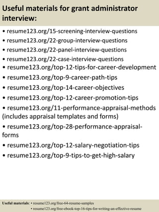 Useful materials for grant administrator
interview:
• resume123.org/15-screening-interview-questions
• resume123.org/22-group-interview-questions
• resume123.org/22-panel-interview-questions
• resume123.org/22-case-interview-questions
• resume123.org/top-12-tips-for-career-development
• resume123.org/top-9-career-path-tips
• resume123.org/top-14-career-objectives
• resume123.org/top-12-career-promotion-tips
• resume123.org/11-performance-appraisal-methods
(includes appraisal templates and forms)
• resume123.org/top-28-performance-appraisal-
forms
• resume123.org/top-12-salary-negotiation-tips
• resume123.org/top-9-tips-to-get-high-salary
Useful materials: • resume123.org/free-64-resume-samples
• resume123.org/free-ebook-top-16-tips-for-writing-an-effective-resume
 