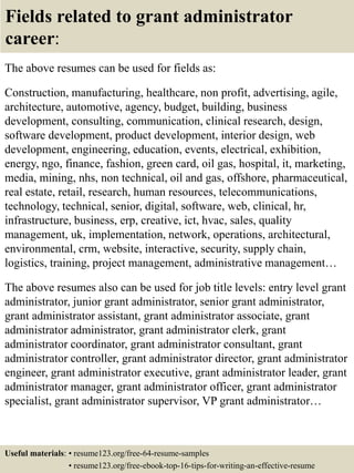 Fields related to grant administrator
career:
The above resumes can be used for fields as:
Construction, manufacturing, healthcare, non profit, advertising, agile,
architecture, automotive, agency, budget, building, business
development, consulting, communication, clinical research, design,
software development, product development, interior design, web
development, engineering, education, events, electrical, exhibition,
energy, ngo, finance, fashion, green card, oil gas, hospital, it, marketing,
media, mining, nhs, non technical, oil and gas, offshore, pharmaceutical,
real estate, retail, research, human resources, telecommunications,
technology, technical, senior, digital, software, web, clinical, hr,
infrastructure, business, erp, creative, ict, hvac, sales, quality
management, uk, implementation, network, operations, architectural,
environmental, crm, website, interactive, security, supply chain,
logistics, training, project management, administrative management…
The above resumes also can be used for job title levels: entry level grant
administrator, junior grant administrator, senior grant administrator,
grant administrator assistant, grant administrator associate, grant
administrator administrator, grant administrator clerk, grant
administrator coordinator, grant administrator consultant, grant
administrator controller, grant administrator director, grant administrator
engineer, grant administrator executive, grant administrator leader, grant
administrator manager, grant administrator officer, grant administrator
specialist, grant administrator supervisor, VP grant administrator…
Useful materials: • resume123.org/free-64-resume-samples
• resume123.org/free-ebook-top-16-tips-for-writing-an-effective-resume
 