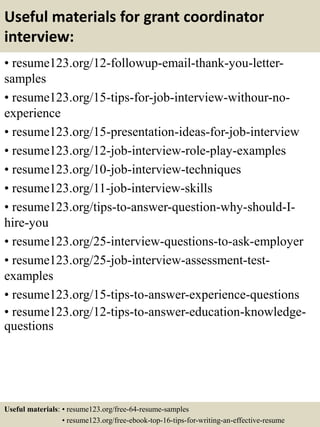 Useful materials for grant coordinator
interview:
• resume123.org/12-followup-email-thank-you-letter-
samples
• resume123.org/15-tips-for-job-interview-withour-no-
experience
• resume123.org/15-presentation-ideas-for-job-interview
• resume123.org/12-job-interview-role-play-examples
• resume123.org/10-job-interview-techniques
• resume123.org/11-job-interview-skills
• resume123.org/tips-to-answer-question-why-should-I-
hire-you
• resume123.org/25-interview-questions-to-ask-employer
• resume123.org/25-job-interview-assessment-test-
examples
• resume123.org/15-tips-to-answer-experience-questions
• resume123.org/12-tips-to-answer-education-knowledge-
questions
Useful materials: • resume123.org/free-64-resume-samples
• resume123.org/free-ebook-top-16-tips-for-writing-an-effective-resume
 