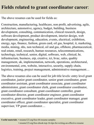 Fields related to grant coordinator career:
The above resumes can be used for fields as:
Construction, manufacturing, healthcare, non profit, advertising, agile,
architecture, automotive, agency, budget, building, business
development, consulting, communication, clinical research, design,
software development, product development, interior design, web
development, engineering, education, events, electrical, exhibition,
energy, ngo, finance, fashion, green card, oil gas, hospital, it, marketing,
media, mining, nhs, non technical, oil and gas, offshore, pharmaceutical,
real estate, retail, research, human resources, telecommunications,
technology, technical, senior, digital, software, web, clinical, hr,
infrastructure, business, erp, creative, ict, hvac, sales, quality
management, uk, implementation, network, operations, architectural,
environmental, crm, website, interactive, security, supply chain,
logistics, training, project management, administrative management…
The above resumes also can be used for job title levels: entry level grant
coordinator, junior grant coordinator, senior grant coordinator, grant
coordinator assistant, grant coordinator associate, grant coordinator
administrator, grant coordinator clerk, grant coordinator coordinator,
grant coordinator consultant, grant coordinator controller, grant
coordinator director, grant coordinator engineer, grant coordinator
executive, grant coordinator leader, grant coordinator manager, grant
coordinator officer, grant coordinator specialist, grant coordinator
supervisor, VP grant coordinator…
Useful materials: • resume123.org/free-64-resume-samples
• resume123.org/free-ebook-top-16-tips-for-writing-an-effective-resume
 