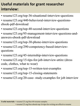 Useful materials for grant researcher
interview:
• resume123.org/top-36-situational-interview-questions
• resume123.org/440-behavioral-interview-questions-
ebook-pdf-download
• resume123.org/top-40-second-interview-questions
• resume123.org/95-management-interview-questions-and-
answers-ebook-pdf-download
• resume123.org/top-30-phone-interview-questions
• resume123.org/290-competency-based-interview-
questions
• resume123.org/45-internship-interview-questions
• resume123.org/15-tips-for-job-interview-attire (dress
code, clothes, what to wear)
• resume123.org/top-15-written-test-examples
• resume123.org/top-15-closing-statements
• resume123.org/20-case- study-examples for job interview
Useful materials: • resume123.org/free-64-resume-samples
• resume123.org/free-ebook-top-16-tips-for-writing-an-effective-resume
 