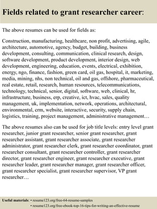 Fields related to grant researcher career:
The above resumes can be used for fields as:
Construction, manufacturing, healthcare, non profit, advertising, agile,
architecture, automotive, agency, budget, building, business
development, consulting, communication, clinical research, design,
software development, product development, interior design, web
development, engineering, education, events, electrical, exhibition,
energy, ngo, finance, fashion, green card, oil gas, hospital, it, marketing,
media, mining, nhs, non technical, oil and gas, offshore, pharmaceutical,
real estate, retail, research, human resources, telecommunications,
technology, technical, senior, digital, software, web, clinical, hr,
infrastructure, business, erp, creative, ict, hvac, sales, quality
management, uk, implementation, network, operations, architectural,
environmental, crm, website, interactive, security, supply chain,
logistics, training, project management, administrative management…
The above resumes also can be used for job title levels: entry level grant
researcher, junior grant researcher, senior grant researcher, grant
researcher assistant, grant researcher associate, grant researcher
administrator, grant researcher clerk, grant researcher coordinator, grant
researcher consultant, grant researcher controller, grant researcher
director, grant researcher engineer, grant researcher executive, grant
researcher leader, grant researcher manager, grant researcher officer,
grant researcher specialist, grant researcher supervisor, VP grant
researcher…
Useful materials: • resume123.org/free-64-resume-samples
• resume123.org/free-ebook-top-16-tips-for-writing-an-effective-resume
 