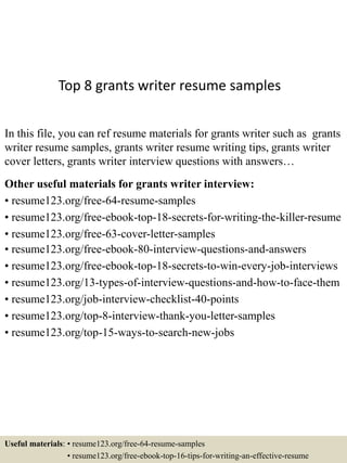 Top 8 grants writer resume samples
In this file, you can ref resume materials for grants writer such as grants
writer resume samples, grants writer resume writing tips, grants writer
cover letters, grants writer interview questions with answers…
Other useful materials for grants writer interview:
• resume123.org/free-64-resume-samples
• resume123.org/free-ebook-top-18-secrets-for-writing-the-killer-resume
• resume123.org/free-63-cover-letter-samples
• resume123.org/free-ebook-80-interview-questions-and-answers
• resume123.org/free-ebook-top-18-secrets-to-win-every-job-interviews
• resume123.org/13-types-of-interview-questions-and-how-to-face-them
• resume123.org/job-interview-checklist-40-points
• resume123.org/top-8-interview-thank-you-letter-samples
• resume123.org/top-15-ways-to-search-new-jobs
Useful materials: • resume123.org/free-64-resume-samples
• resume123.org/free-ebook-top-16-tips-for-writing-an-effective-resume
 