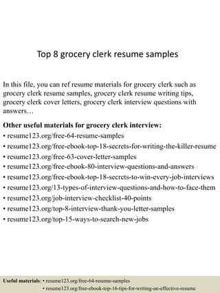 Top 8 grocery clerk resume samples
In this file, you can ref resume materials for grocery clerk such as
grocery clerk resume samples, grocery clerk resume writing tips,
grocery clerk cover letters, grocery clerk interview questions with
answers…
Other useful materials for grocery clerk interview:
• resume123.org/free-64-resume-samples
• resume123.org/free-ebook-top-18-secrets-for-writing-the-killer-resume
• resume123.org/free-63-cover-letter-samples
• resume123.org/free-ebook-80-interview-questions-and-answers
• resume123.org/free-ebook-top-18-secrets-to-win-every-job-interviews
• resume123.org/13-types-of-interview-questions-and-how-to-face-them
• resume123.org/job-interview-checklist-40-points
• resume123.org/top-8-interview-thank-you-letter-samples
• resume123.org/top-15-ways-to-search-new-jobs
Useful materials: • resume123.org/free-64-resume-samples
• resume123.org/free-ebook-top-16-tips-for-writing-an-effective-resume
 