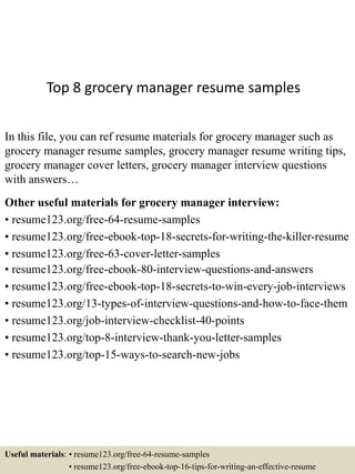 Top 8 grocery manager resume samples
In this file, you can ref resume materials for grocery manager such as
grocery manager resume samples, grocery manager resume writing tips,
grocery manager cover letters, grocery manager interview questions
with answers…
Other useful materials for grocery manager interview:
• resume123.org/free-64-resume-samples
• resume123.org/free-ebook-top-18-secrets-for-writing-the-killer-resume
• resume123.org/free-63-cover-letter-samples
• resume123.org/free-ebook-80-interview-questions-and-answers
• resume123.org/free-ebook-top-18-secrets-to-win-every-job-interviews
• resume123.org/13-types-of-interview-questions-and-how-to-face-them
• resume123.org/job-interview-checklist-40-points
• resume123.org/top-8-interview-thank-you-letter-samples
• resume123.org/top-15-ways-to-search-new-jobs
Useful materials: • resume123.org/free-64-resume-samples
• resume123.org/free-ebook-top-16-tips-for-writing-an-effective-resume
 
