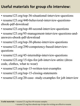 Useful materials for group cfo interview:
• resume123.org/top-36-situational-interview-questions
• resume123.org/440-behavioral-interview-questions-
ebook-pdf-download
• resume123.org/top-40-second-interview-questions
• resume123.org/95-management-interview-questions-and-
answers-ebook-pdf-download
• resume123.org/top-30-phone-interview-questions
• resume123.org/290-competency-based-interview-
questions
• resume123.org/45-internship-interview-questions
• resume123.org/15-tips-for-job-interview-attire (dress
code, clothes, what to wear)
• resume123.org/top-15-written-test-examples
• resume123.org/top-15-closing-statements
• resume123.org/20-case- study-examples for job interview
Useful materials: • resume123.org/free-64-resume-samples
• resume123.org/free-ebook-top-16-tips-for-writing-an-effective-resume
 