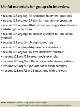 Useful materials for group cfo interview:
• resume123.org/top-25-scenarios-interview-questions
• resume123.org/top-25-tips-for-interview-preparation
• resume123.org/top-10-tips-to-answer-biggest-weakness-
and-strengths-questions
• resume123.org/tips-to-answer-question-tell-me-about-
yourself
• resume123.org/16-job-application-tips
• resume123.org/top-14-job-interview-advices
• resume123.org/top-18-best-interview-practices
• resume123.org/25-career-goals-examples
• resume123.org/top-36-technical-interview-questions
• resume123.org/18-job-interview-exam-samples
• resume123.org/Q-A-25-questions-with-answers
Useful materials: • resume123.org/free-64-resume-samples
• resume123.org/free-ebook-top-16-tips-for-writing-an-effective-resume
 